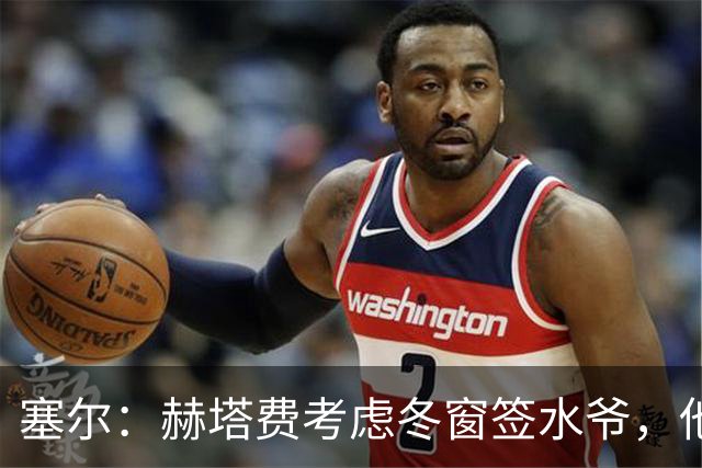 塞尔：赫塔费考虑冬窗签水爷，他已被列为重要选项