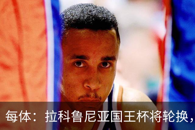 每体：拉科鲁尼亚国王杯将轮换，阿尔瓦罗时隔5个月或首发