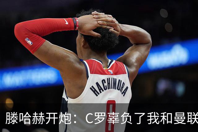 滕哈赫开炮：C罗辜负了我和曼联，他既不跑也不练