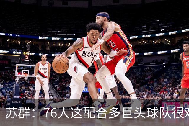 苏群：76人这配合多巨头球队很难见到，得分分布太平均