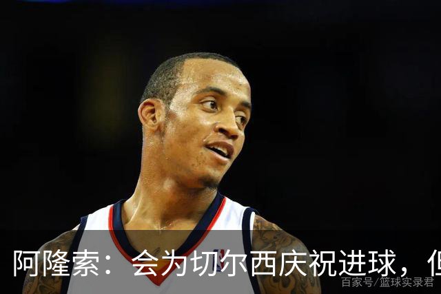 阿隆索：会为切尔西庆祝进球，但尊重利物浦