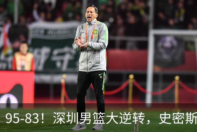 95-83！深圳男篮大逆转，史密斯27分7板5助 球迷：210万美金花的值